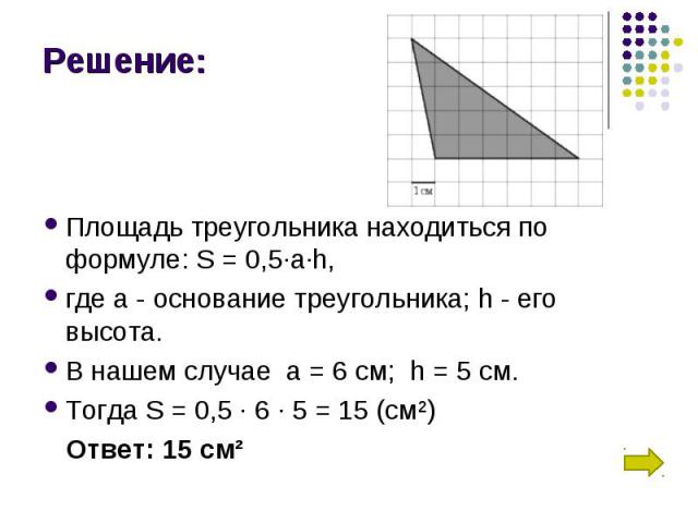 Площадь треугольника находиться по формуле: S = 0,5∙a∙h, где а - основание треугольника; h - его высота. В нашем случае  а = 6 см;  h = 5 см. Тогда S = 0,5 ∙ 6 ∙ 5 = 15 (см²) Ответ: 15 см²