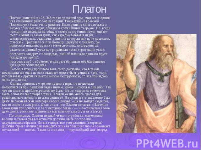 Платон Платон, живший в 428–348 годах до нашей эры, считается одним из величайших философов Греции. Геометрия ко времени Платона уже была очень развита. Было решено много весьма и весьма сложных задач, доказаны сложнейшие теоремы. Но ясной позиции в…