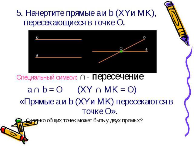 5. Начертите прямые a и b (XYи MK), пересекающиеся в точке О. 5. Начертите прямые a и b (XYи MK), пересекающиеся в точке О. Специальный символ: ∩- пересечение a ∩ b = О (XY ∩ MK = О) «Прямые a и b (XYи MK) пересекаются в точке О». Сколько общих точе…