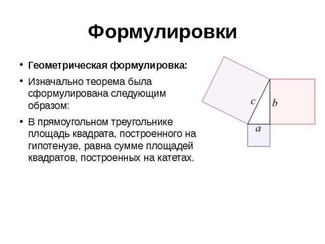 Формулировки Геометрическая формулировка: Изначально теорема была сформулирована следующим образом: В прямоугольном треугольнике площадь квадрата, построенного на гипотенузе, равна сумме площадей квадратов, построенных на катетах.