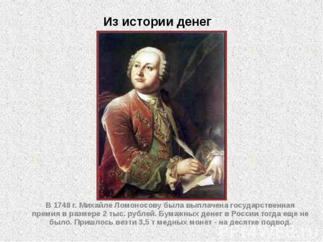 Из истории денег В 1748 г. Михайле Ломоносову была выплачена государственная премия в размере 2 тыс. рублей. Бумажных денег в России тогда еще не было. Пришлось везти 3,5 т медных монет - на десятке подвод.