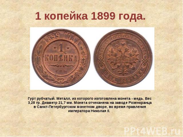 1 копейка 1899 года. Гурт рубчатый. Металл, из которого изготовлена монета - медь. Вес 3,28 гр. Диаметр 21,7 мм. Монета отчеканена на заводе Розенкранца в Санкт-Петербургском монетном дворе, во время правления императора Николая II.