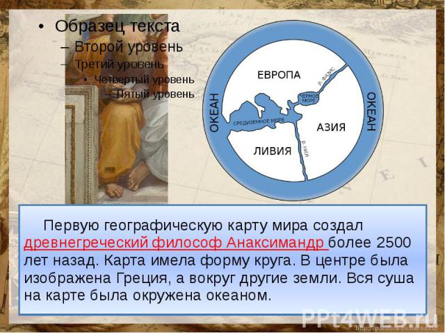 Первую географическую карту мира создал древнегреческий философ Анаксимандр более 2500 лет назад. Карта имела форму круга. В центре была изображена Греция, а вокруг другие земли. Вся суша на карте была окружена океаном.