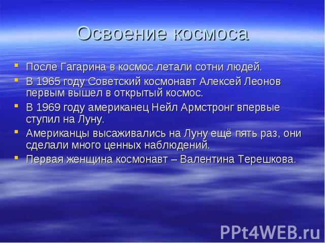 После Гагарина в космос летали сотни людей. После Гагарина в космос летали сотни людей. В 1965 году Советский космонавт Алексей Леонов первым вышел в открытый космос. В 1969 году американец Нейл Армстронг впервые ступил на Луну. Американцы высаживал…