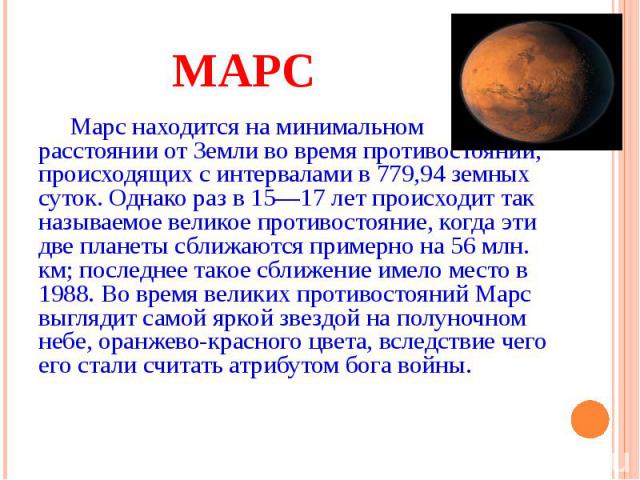 МАРС Марс находится на минимальном расстоянии от Земли во время противостояний, происходящих с интервалами в 779,94 земных суток. Однако раз в 15—17 лет происходит так называемое великое противостояние, когда эти две планеты сближаются примерно на 5…