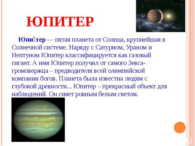 ЮПИТЕР Юпи тер — пятая планета от Солнца, крупнейшая в Солнечной системе. Наряду с Сатурном, Ураном и Нептуном Юпитер классифицируется как газовый гигант. А имя Юпитер получил от самого Зевса-громовержца – предводителя всей олимпийской компании бого…
