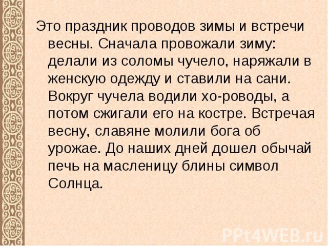 Это праздник проводов зимы и встречи весны. Сначала провожали зиму: делали из соломы чучело, наряжали в женскую одежду и ставили на сани. Вокруг чучела водили хо-роводы, а потом сжигали его на костре. Встречая весну, славяне молили бога об урожае. Д…