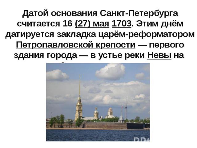 Датой основания Санкт-Петербурга считается 16 (27) мая 1703. Этим днём датируется закладка царём-реформатором Петропавловской крепости — первого здания города — в устье реки Невы на Заячьем острове.