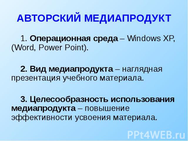 АВТОРСКИЙ МЕДИАПРОДУКТ 1. Операционная среда – Windows XP, (Word, Power Point). 2. Вид медиапродукта – наглядная презентация учебного материала. 3. Целесообразность использования медиапродукта – повышение эффективности усвоения материала.