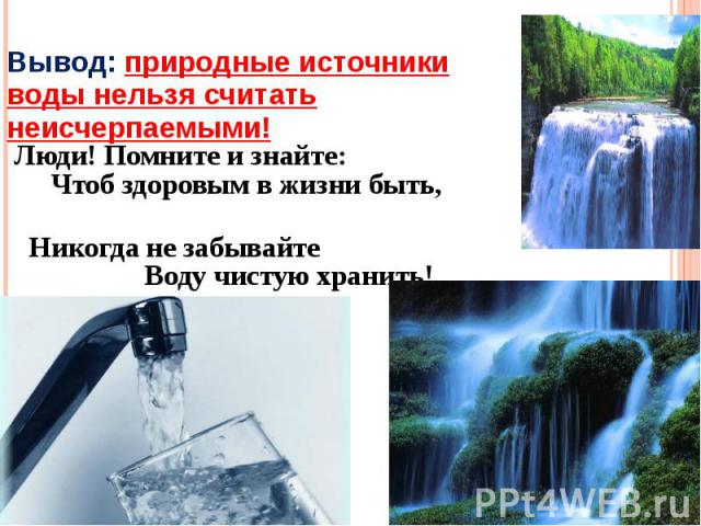 Вывод: природные источники воды нельзя считать неисчерпаемыми! Люди! Помните и знайте: Чтоб здоровым в жизни быть, Никогда не забывайте Воду чистую хранить!