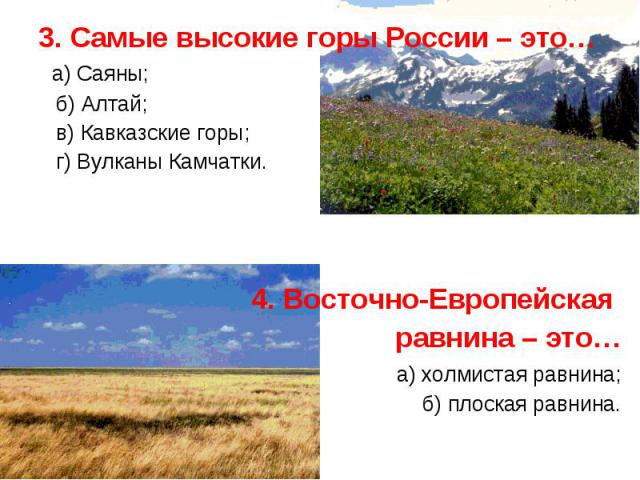 3. Самые высокие горы России – это… 3. Самые высокие горы России – это… а) Саяны; б) Алтай; в) Кавказские горы; г) Вулканы Камчатки. 4. Восточно-Европейская равнина – это… а) холмистая равнина; б) плоская равнина.