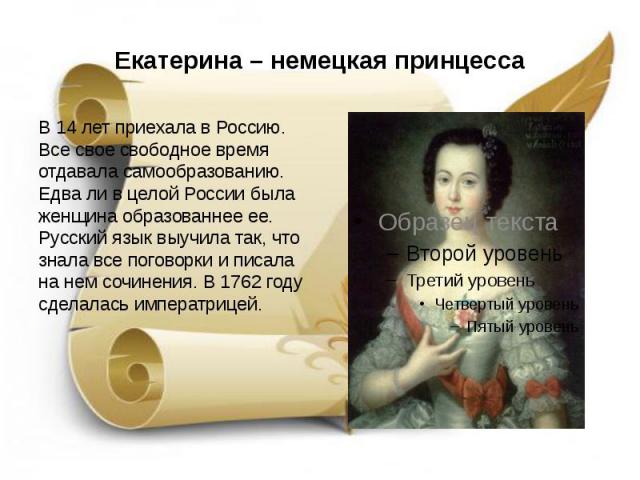 Екатерина – немецкая принцесса В 14 лет приехала в Россию. Все свое свободное время отдавала самообразованию. Едва ли в целой России была женщина образованнее ее. Русский язык выучила так, что знала все поговорки и писала на нем сочинения. В 1762 го…