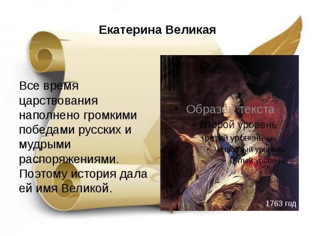 Екатерина Великая Все время царствования наполнено громкими победами русских и мудрыми распоряжениями. Поэтому история дала ей имя Великой.