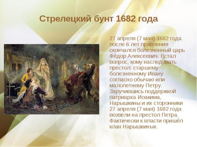 27 апреля (7 мая) 1682 года после 6 лет правления скончался болезненный царь Фёдор Алексеевич. Встал вопрос, кому наследовать престол: старшему болезненному Ивану согласно обычаю или малолетнему Петру. Заручившись поддержкой патриарха Иоакима, Нарыш…