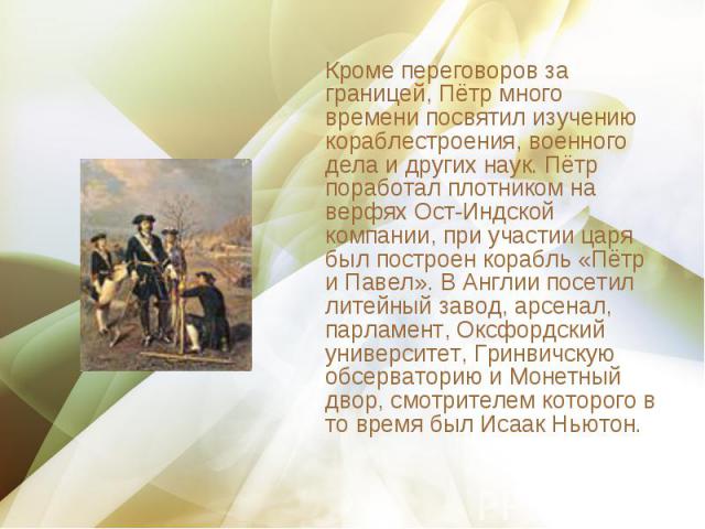 Кроме переговоров за границей, Пётр много времени посвятил изучению кораблестроения, военного дела и других наук. Пётр поработал плотником на верфях Ост-Индской компании, при участии царя был построен корабль «Пётр и Павел». В Англии посетил литейны…