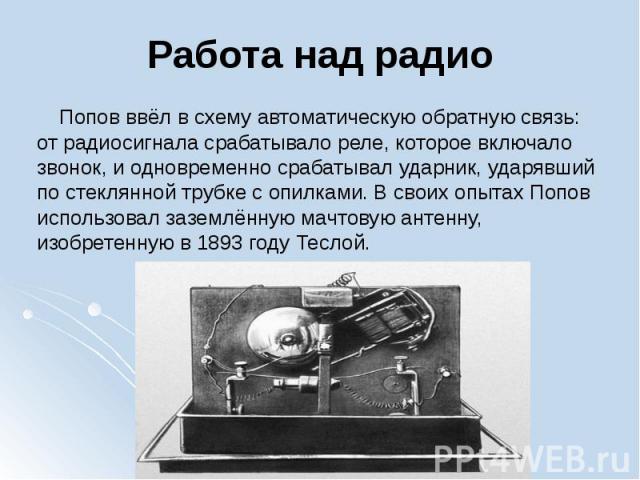 Работа над радио Попов ввёл в схему автоматическую обратную связь: от радиосигнала срабатывало реле, которое включало звонок, и одновременно срабатывал ударник, ударявший по стеклянной трубке с опилками. В своих опытах Попов использовал за…