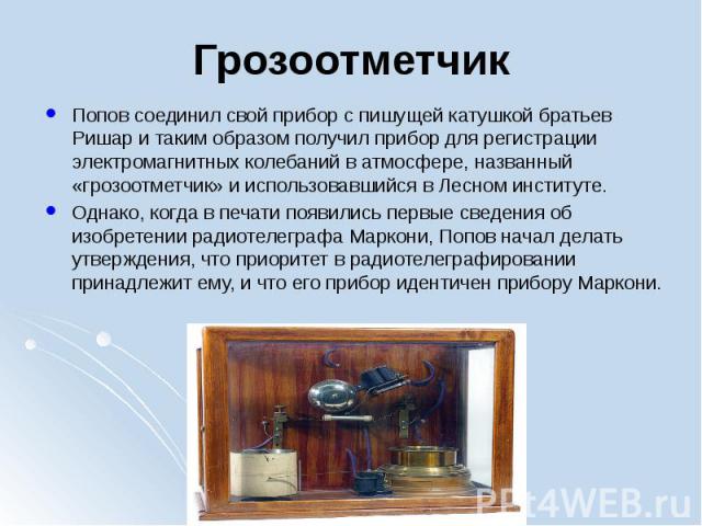 Грозоотметчик Попов соединил свой прибор с пишущей катушкой братьев Ришар и таким образом получил прибор для регистрации электромагнитных колебаний в атмосфере, названный «грозоотметчик» и использовавшийся в Лесном институте. Однако, когда в пе…