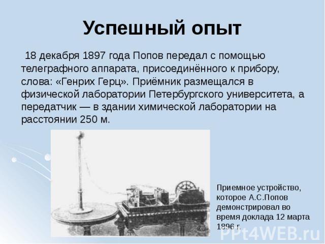 Успешный опыт  18 декабря 1897 года Попов передал с помощью телеграфного аппарата, присоединённого к прибору, слова: «Генрих Герц». Приёмник размещался в физической лаборатории Петербургского университета, а передатчик — в здании…
