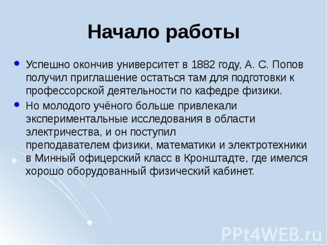 Начало работы Успешно окончив университет в 1882 году, А. С. Попов получил приглашение остаться там для подготовки к профессорской деятельности по кафедре физики. Но молодого учёного больше привлекали экспериментальные исследования в …