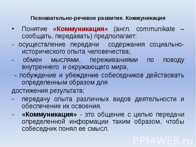 Познавательно-речевое развитие. Коммуникация Понятие «Коммуникация» (англ. communikate – сообщать, передавать) предполагает: - осуществление передачи содержания социально-исторического опыта человечества; - обмен мыслями, переживаниями по поводу вну…