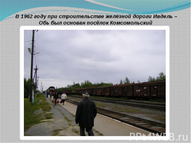В 1962 году при строительстве железной дороги Ивдель – Обь был основан посёлок Комсомольский  В 1962 году при строительстве железной дороги Ивдель – Обь был основан посёлок Комсомольский 