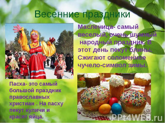 Весенние праздники Масленица- самый веселый, очень шумный народный праздник. В этот день пекут блины. Сжигают соломенное чучело-символ зимы.