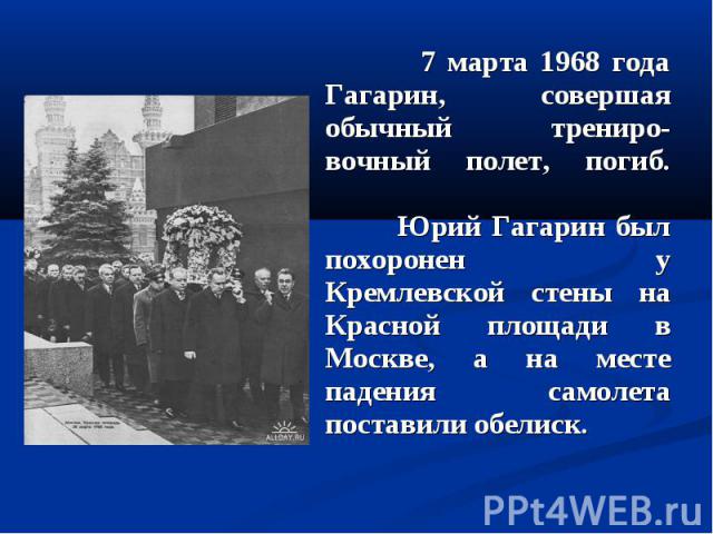 7 марта 1968 года Гагарин, совершая обычный трениро-вочный полет, погиб. Юрий Гагарин был похоронен у Кремлевской стены на Красной площади в Москве, а на месте падения самолета поставили обелиск. 7 марта 1968 года Гагарин, совершая обычный трениро-в…