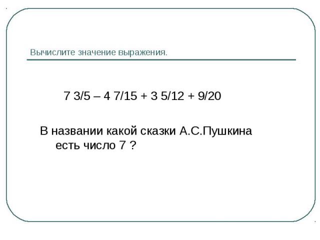 7 3/5 – 4 7/15 + 3 5/12 + 9/20 В названии какой сказки А.С.Пушкина есть число 7 ?