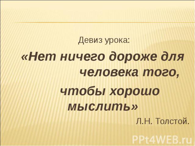 Девиз урока: Девиз урока: «Нет ничего дороже для человека того, чтобы хорошо мыслить» Л.Н. Толстой.