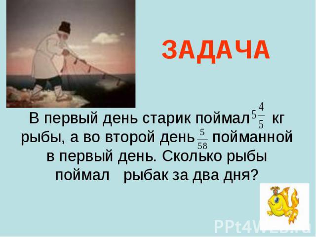 В первый день старик поймал кг рыбы, а во второй день пойманной в первый день. Сколько рыбы поймал рыбак за два дня? В первый день старик поймал кг рыбы, а во второй день пойманной в первый день. Сколько рыбы поймал рыбак за два дня?