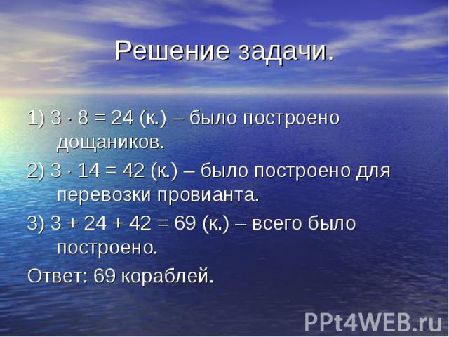 1) 3 8 = 24 (к.) – было построено дощаников. 2) 3 14 = 42 (к.) – было построено для перевозки провианта. 3) 3 + 24 + 42 = 69 (к.) – всего было построено. Ответ: 69 кораблей.