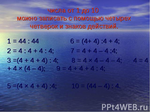 1 = 44 : 44 6 = (4+ 4) :4 + 4; 1 = 44 : 44 6 = (4+ 4) :4 + 4; 2 = 4 : 4 + 4 : 4; 7 = 4 + 4 – 4 :4; 3 =(4 + 4 + 4) : 4; 8 = 4 × 4 – 4 – 4; 4 = 4 + 4 × (4 – 4); 9 = 4 + 4 + 4 : 4; 5 =(4 × 4 + 4) :4; 10 = (44 – 4) : 4.