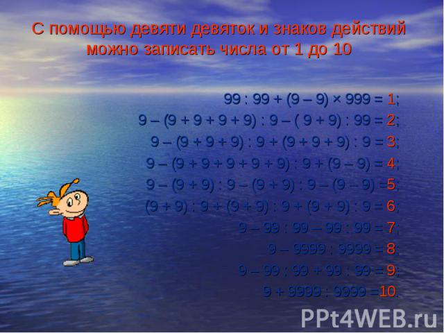 99 : 99 + (9 – 9) × 999 = 1; 9 – (9 + 9 + 9 + 9) : 9 – ( 9 + 9) : 99 = 2; 9 – (9 + 9 + 9) : 9 + (9 + 9 + 9) : 9 = 3; 9 – (9 + 9 + 9 + 9 + 9) : 9 + (9 – 9) = 4; 9 – (9 + 9) : 9 – (9 + 9) : 9 – (9 – 9) =5; (9 + 9) : 9 + (9 + 9) : 9 + (9 + 9) : 9 = 6; …