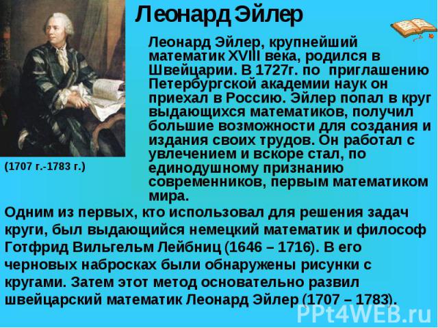 Леонард Эйлер, крупнейший математик XVIII века, родился в Швейцарии. В 1727г. по приглашению Петербургской академии наук он приехал в Россию. Эйлер попал в круг выдающихся математиков, получил большие возможности для создания и издания своих трудов.…