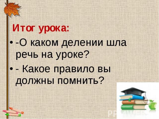 Итог урока: Итог урока: -О каком делении шла речь на уроке? - Какое правило вы должны помнить?