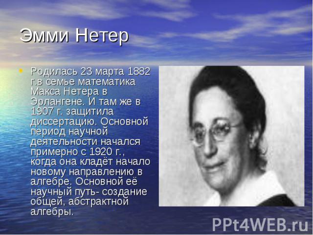 Родилась 23 марта 1882 г.в семье математика Макса Нетера в Эрлангене. И там же в 1907 г. защитила диссертацию. Основной период научной деятельности начался примерно с 1920 г., когда она кладёт начало новому направлению в алгебре. Основной её научный…