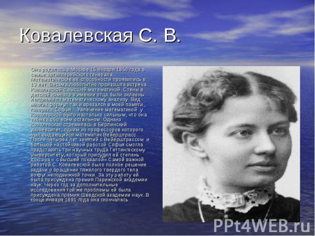 Она родилась в Москве 15 января 1850 года в семье артиллерийского генерала. Математические её способности проявились в 13 лет. Весьма любопытно произошла встреча Ковалевской с высшей математикой. Стены в детской комнате в имении отца были оклеены ле…