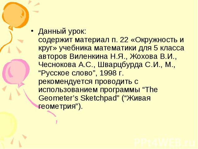 Данный урок: содержит материал п. 22 «Окружность и круг» учебника математики для 5 класса авторов Виленкина Н.Я., Жохова В.И., Чеснокова А.С., Шварцбурда С.И., М., “Русское слово”, 1998 г. рекомендуется проводить с использованием программы “The Geom…