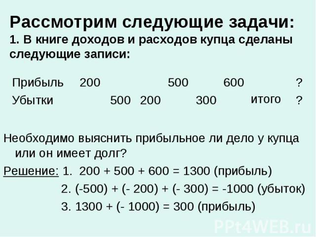 Необходимо выяснить прибыльное ли дело у купца или он имеет долг? Необходимо выяснить прибыльное ли дело у купца или он имеет долг? Решение: 1. 200 + 500 + 600 = 1300 (прибыль) 2. (-500) + (- 200) + (- 300) = -1000 (убыток) 3. 1300 + (- 1000) = 300 …