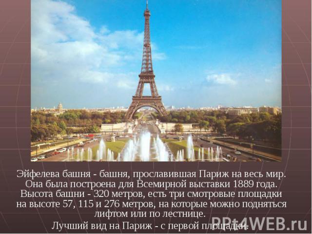 Эйфелева башня - башня, прославившая Париж на весь мир. Она была построена для Всемирной выставки 1889 года. Высота башни - 320 метров, есть три смотровые площадки на высоте 57, 115 и 276 метров, на которые можно подняться лифтом или по лестнице. Эй…