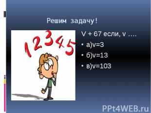Решим задачу! V + 67 если, v …. а)v=3 б)v=13 в)v=103