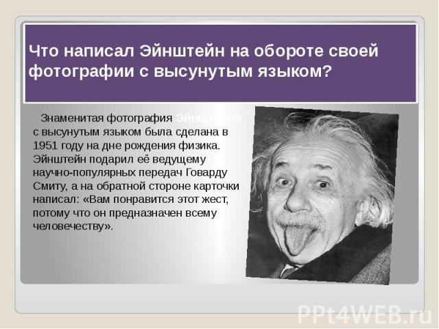 Что написал Эйнштейн на обороте своей фотографии с высунутым языком?   Знаменитая фотография Эйнштейна с высунутым языком была сделана в 1951 году на дне рождения физика. Эйнштейн подарил её ведущему научно-популярных передач Говарду Смиту, а н…