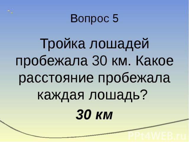 Вопрос 5 Тройка лошадей пробежала 30 км. Какое расстояние пробежала каждая лошадь? 30 км