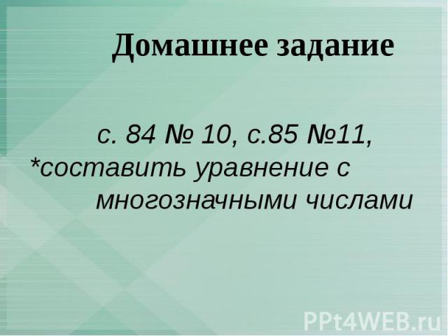 Домашнее задание с. 84 № 10, с.85 №11, *составить уравнение с многозначными числами
