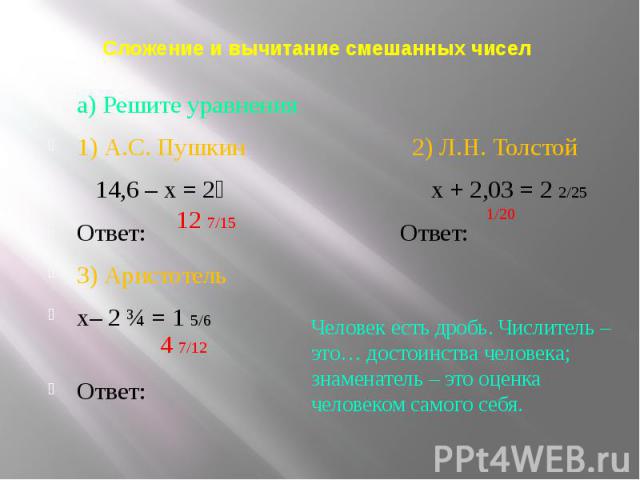 Сложение и вычитание смешанных чисел а) Решите уравнения 1) А.С. Пушкин 2) Л.Н. Толстой 14,6 – х = 2⅓ х + 2,03 = 2 2/25 Ответ: Ответ: 3) Аристотель х– 2 ¾ = 1 5/6 Ответ: