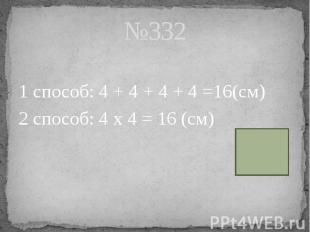 №332 1 способ: 4 + 4 + 4 + 4 =16(см) 2 способ: 4 х 4 = 16 (см)