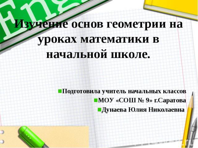 Изучение основ геометрии на уроках математики в начальной школе. Подготовила учитель начальных классов МОУ «СОШ № 9» г.Саратова Дунаева Юлия Николаевна