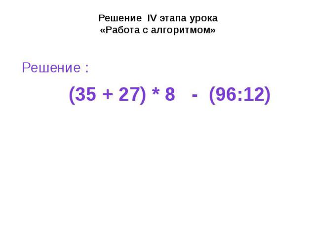 Решение IV этапа урока «Работа с алгоритмом» Решение : (35 + 27) * 8 - (96:12)