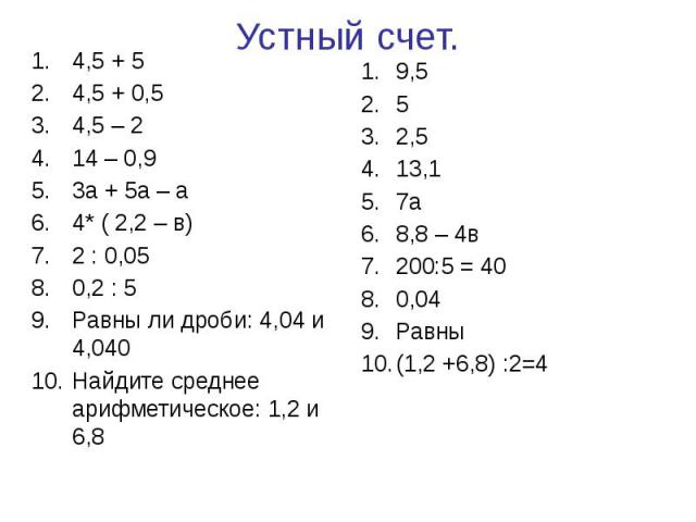 Устный счет. 4,5 + 5 4,5 + 0,5 4,5 – 2 14 – 0,9 3а + 5а – а 4* ( 2,2 – в) 2 : 0,05 0,2 : 5 Равны ли дроби: 4,04 и 4,040 Найдите среднее арифметическое: 1,2 и 6,8
