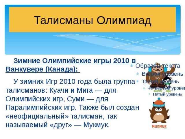 Талисманы Олимпиад Зимние Олимпийские игры 2010 в Ванкувере (Канада): У зимних Игр 2010 года была группа талисманов: Куачи и Мига — для Олимпийских игр, Суми — для Паралимпийских игр. Также был создан «неофициальный» талисман, так называемый «друг» …